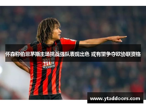 怀森称伯恩茅斯主场挑战强队表现出色 或有望争夺欧协联资格
