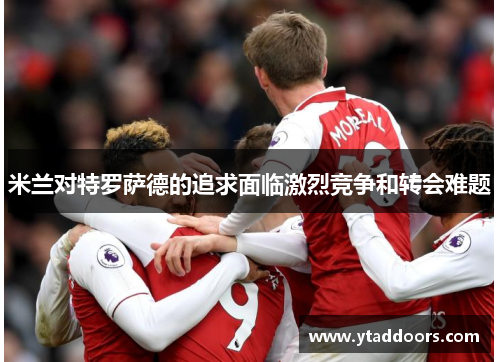 米兰对特罗萨德的追求面临激烈竞争和转会难题