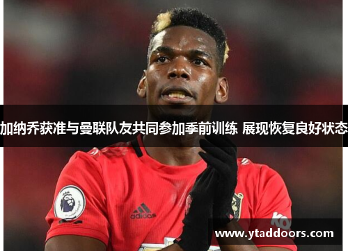 加纳乔获准与曼联队友共同参加季前训练 展现恢复良好状态